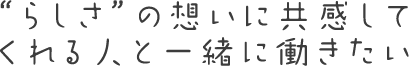“らしさ”の想いに共感してくれる人と一緒に働きたい