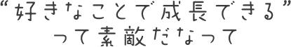 “好きなことで成長できる”って素敵だなって