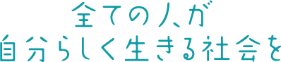 全ての人が自分らしく生きる社会を